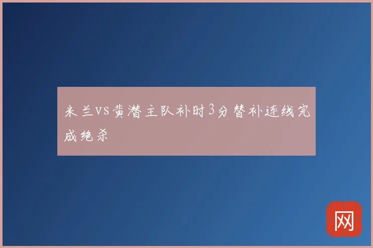 米兰vs黄潜主队补时3分替补连线完成绝杀